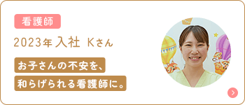 看護師 2023年入社 Kさん お子さんの不安を、和らげられる看護師に。